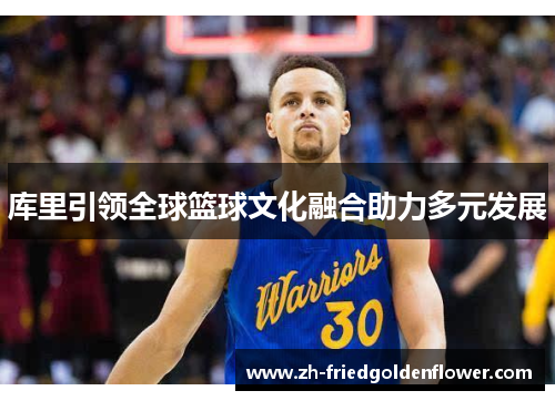 库里引领全球篮球文化融合助力多元发展